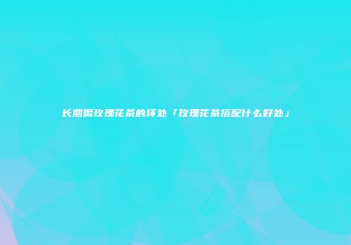 长期喝玫瑰花茶的坏处「玫瑰花茶搭配什么好处」
