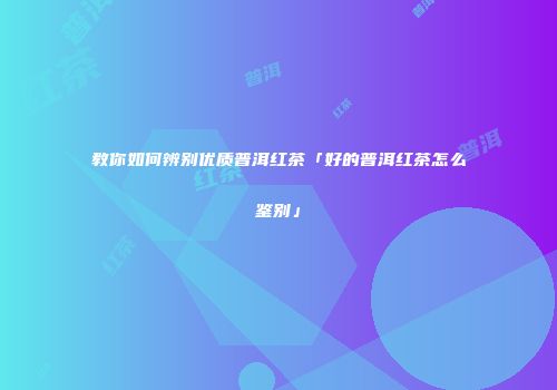 教你如何辨别优质普洱红茶「好的普洱红茶怎么鉴别」
