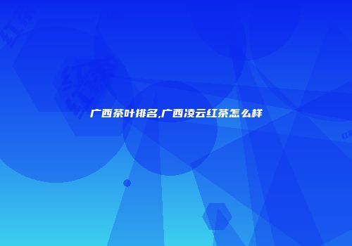 广西茶叶排名,广西凌云红茶怎么样