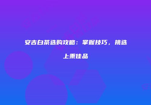 安吉白茶选购攻略：掌握技巧，挑选上乘佳品