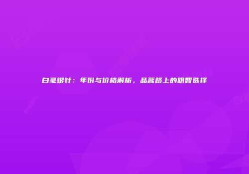 白毫银针：年份与价格解析，品茗路上的明智选择