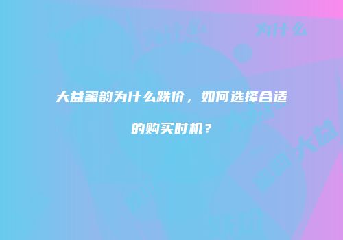 大益蜜韵为什么跌价，如何选择合适的购买时机？