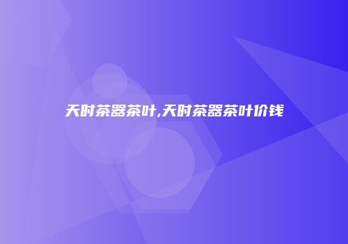 天时茶器茶叶,天时茶器茶叶价钱