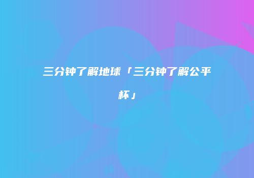三分钟了解地球「三分钟了解公平杯」