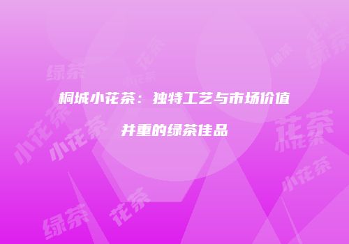 桐城小花茶：独特工艺与市场价值并重的绿茶佳品