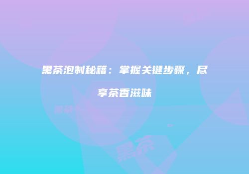 黑茶泡制秘籍：掌握关键步骤，尽享茶香滋味