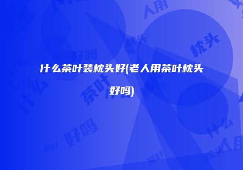什么茶叶装枕头好(老人用茶叶枕头好吗)