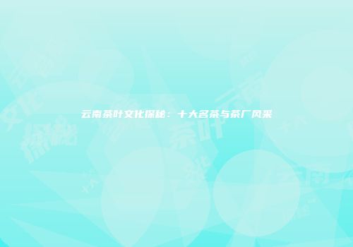 云南茶叶文化探秘：十大名茶与茶厂风采