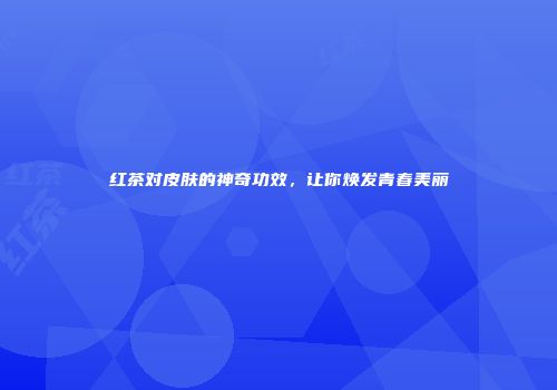 红茶对皮肤的神奇功效，让你焕发青春美丽