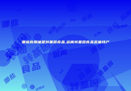 哪些食用油是转基因食品,远离转基因食品茶油特产