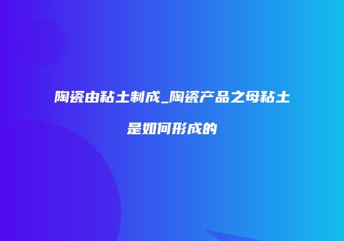 陶瓷由粘土制成_陶瓷产品之母粘土是如何形成的
