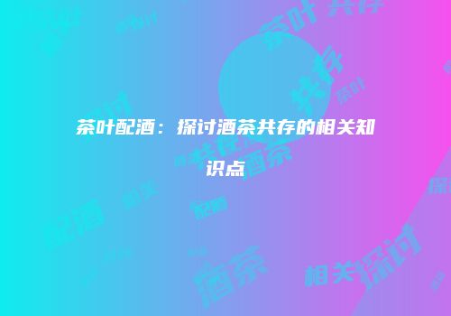 茶叶配酒：探讨酒茶共存的相关知识点