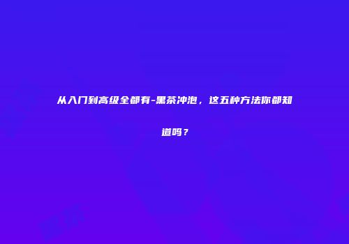 从入门到高级全都有-黑茶冲泡，这五种方法你都知道吗？