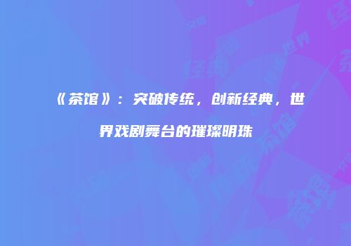 《茶馆》：突破传统，创新经典，世界戏剧舞台的璀璨明珠