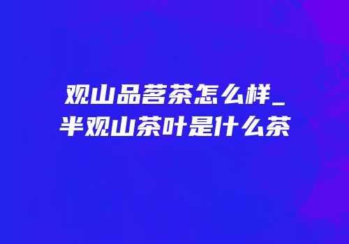 观山品茗茶怎么样_半观山茶叶是什么茶