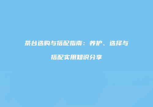 茶台选购与搭配指南：养护、选择与搭配实用知识分享