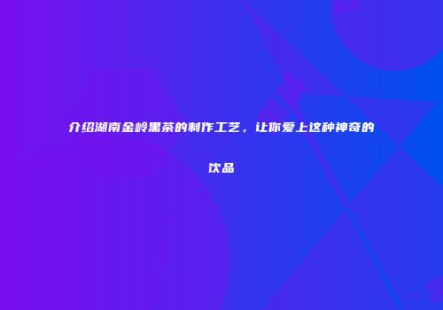 介绍湖南金岭黑茶的制作工艺，让你爱上这种神奇的饮品