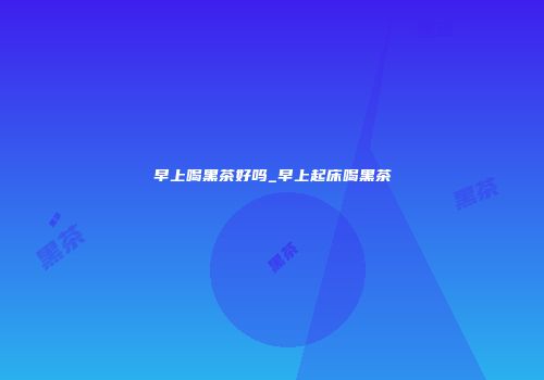 早上喝黑茶好吗_早上起床喝黑茶