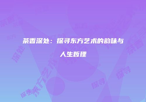 茶香深处：探寻东方艺术的韵味与人生哲理