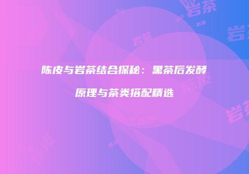 陈皮与岩茶结合探秘：黑茶后发酵原理与茶类搭配精选