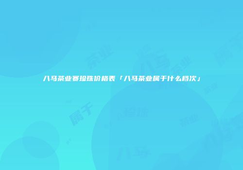 八马茶业赛珍珠价格表「八马茶业属于什么档次」