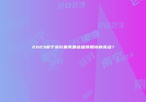 2023南宁茶叶展有哪些值得期待的亮点？