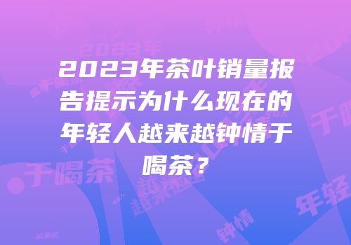 2023年茶叶销量报告提示为什么现在的年轻人越来越钟情于喝茶？