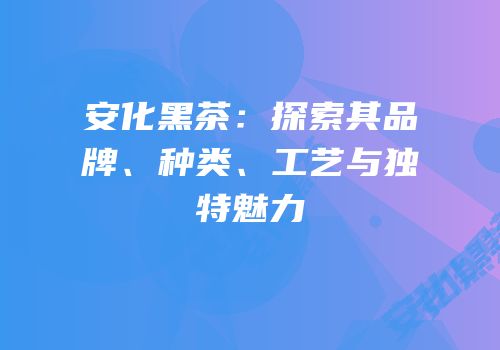 安化黑茶：探索其品牌、种类、工艺与独特魅力