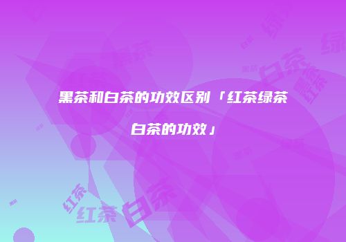 黑茶和白茶的功效区别「红茶绿茶白茶的功效」