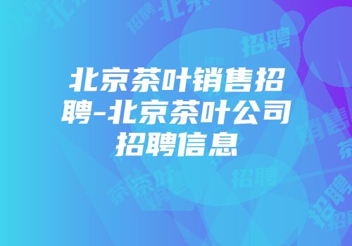 北京茶叶销售招聘-北京茶叶公司招聘信息
