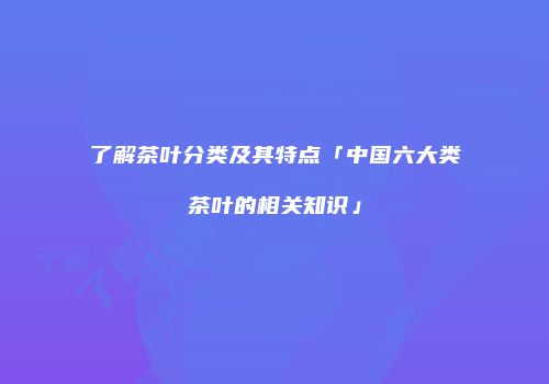 了解茶叶分类及其特点「中国六大类茶叶的相关知识」