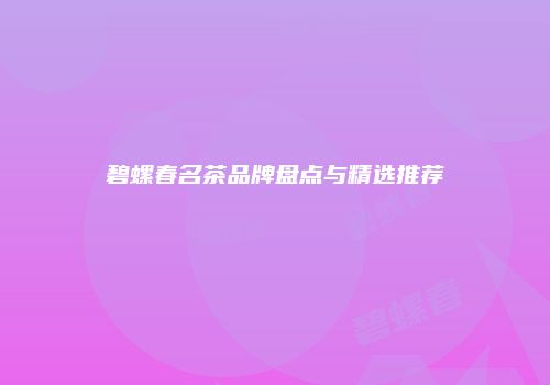 碧螺春名茶品牌盘点与精选推荐