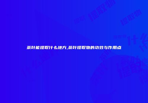 茶叶能提取什么地方,茶叶提取物的功效与作用点