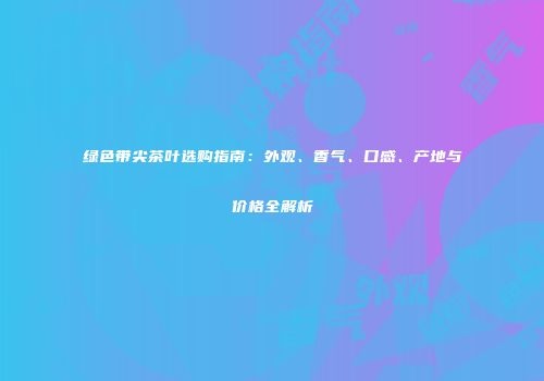 绿色带尖茶叶选购指南：外观、香气、口感、产地与价格全解析