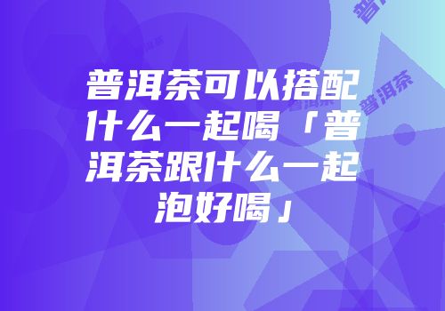 普洱茶可以搭配什么一起喝「普洱茶跟什么一起泡好喝」