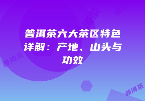 普洱茶六大茶区特色详解：产地、山头与功效