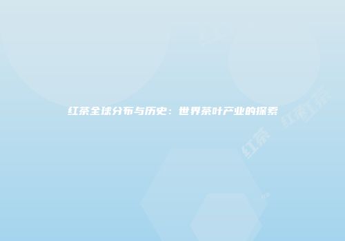 红茶全球分布与历史：世界茶叶产业的探索