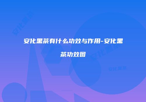 安化黑茶有什么功效与作用-安化黑茶功效图