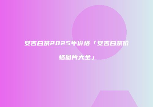 安吉白茶2025年价格「安吉白茶价格图片大全」