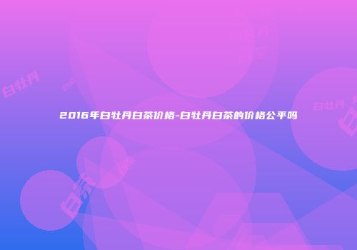 2016年白牡丹白茶价格-白牡丹白茶的价格公平吗