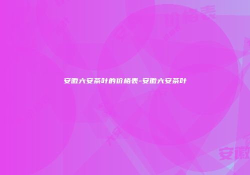 安徽六安茶叶的价格表-安徽六安茶叶