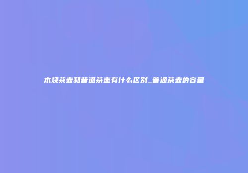 木烧茶壶和普通茶壶有什么区别_普通茶壶的容量