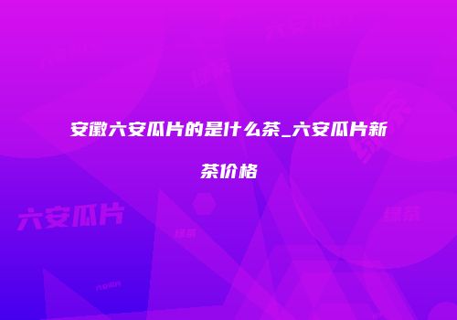 安徽六安瓜片的是什么茶_六安瓜片新茶价格