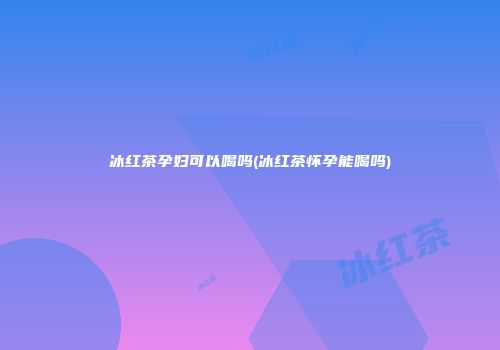 冰红茶孕妇可以喝吗(冰红茶怀孕能喝吗)