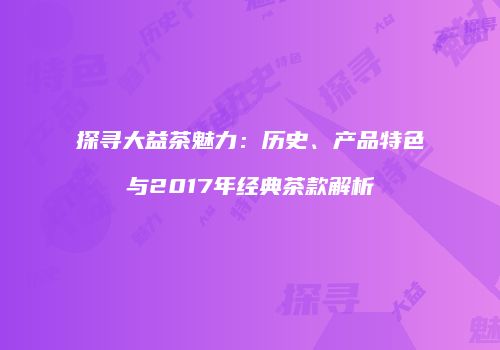 探寻大益茶魅力：历史、产品特色与2017年经典茶款解析