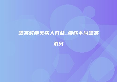 喝茶对那类病人有益_疾病不同喝茶讲究