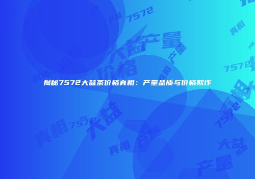 揭秘7572大益茶价格真相：产量品质与价格欺诈