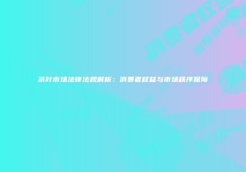 茶叶市场法律法规解析：消费者权益与市场秩序保障