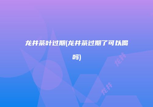 龙井茶叶过期(龙井茶过期了可以喝吗)