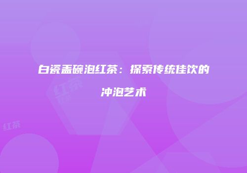 白瓷盖碗泡红茶：探索传统佳饮的冲泡艺术